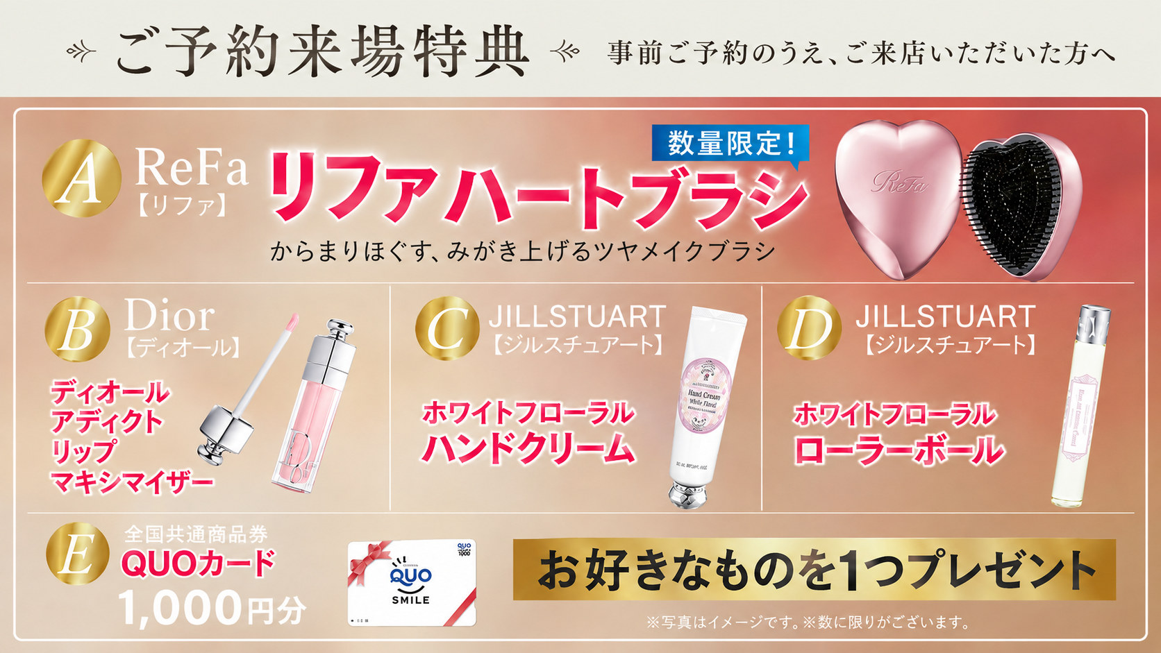 ご予約来場特典。事前ご予約のうえ、ご来店いただいた方へ。A：ReFa リファハートブラシ（数量限定）／B：Dior ディオール アディクト リップ マキシマイザー／C：JILLSTUART ホワイトフローラル ハンドクリーム／D：JILLSTUART ホワイトフローラル ローラーボール／E：QUOカード1,000円分。お好きなものを1つプレゼント